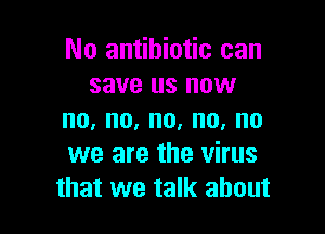 No antibiotic can
save us now

no,no,no,no,no
we are the virus
that we talk about