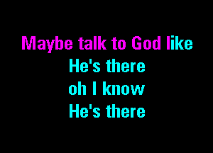 Maybe talk to God like
He's there

oh I know
He's there