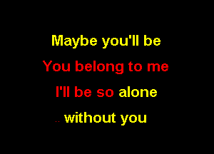 Maybe you'll be

You belong to me

I'll be so alone

without you