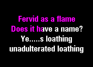 Fervid as a flame
Does it have a name?
Ye ..... s loathing
unadulterated loathing