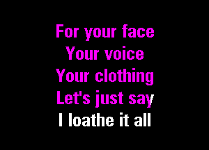 For your face
Your voice

Your clothing
Let's iust say
I loathe it all