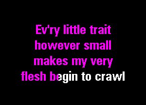 Ev'ry little trait
however small

makes my very
flesh begin to crawl