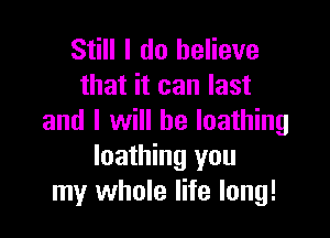 Still I do believe
that it can last

and I will be loathing
loathing you
my whole life long!