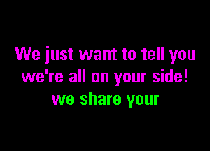 We just want to tell you

we're all on your side!
we share your