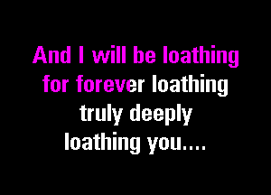 And I will be loathing
for forever loathing

truly deeply
loathing you....