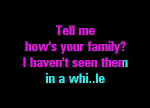 Tell me
how's your family?

I haven't seen them
in a whi..le