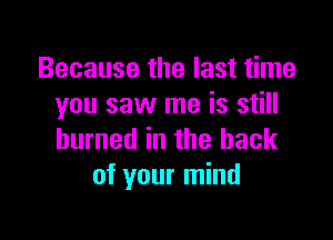 Because the last time
you saw me is still

burned in the back
of your mind