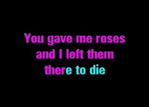 You gave me roses

and I left them
there to die
