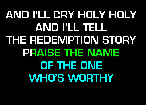 AND I'LL CRY HOLY HOLY
AND I'LL TELL
THE REDEMPTION STORY
PRAISE THE NAME
OF THE ONE
WHO'S WORTHY