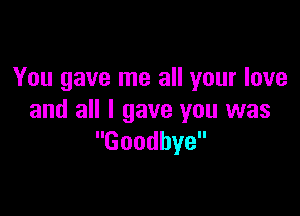 You gave me all your love

and all I gave you was
Goodbye