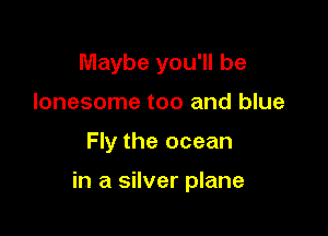 Maybe you'll be
lonesome too and blue

Fly the ocean

in a silver plane