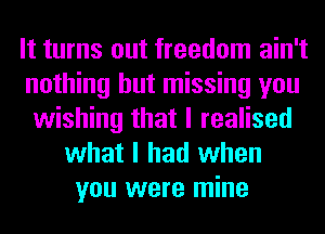 It turns out freedom ain't
nothing but missing you
wishing that I realised
what I had when
you were mine