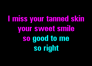 I miss your tanned skin
your sweet smile

so good to me
so right