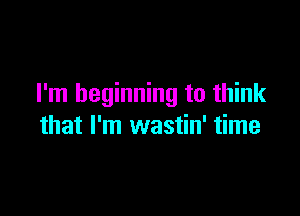 I'm beginning to think

that I'm wastin' time