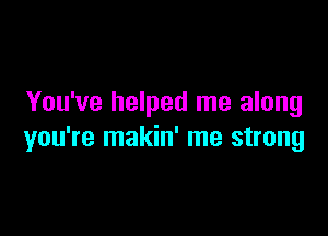 You've helped me along

you're makin' me strong