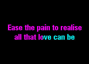 Ease the pain to realise

all that love can be