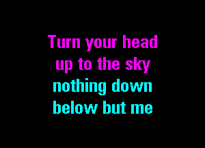 Turn your head
up to the sky

nothing down
below but me