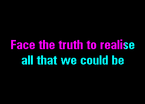 Face the truth to realise

all that we could he