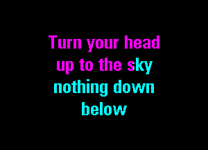 Turn your head
up to the sky

nothing down
below
