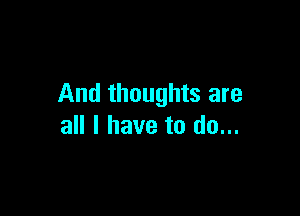 And thoughts are

all I have to do...