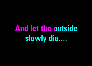 And let the outside

slowly die....