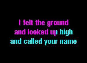 I felt the ground

and looked up high
and called your name