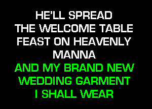 HE'LL SPREAD
THE WELCOME TABLE
FEAST 0N HEAVENLY

MANNA
AND MY BRAND NEW
WEDDING GARMENT
I SHALL WEAR