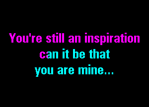 You're still an inspiration

can it be that
you are mine...