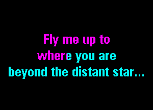 Fly me up to

where you are
beyond the distant star...