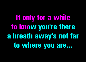 If only for a while
to know you're there

a breath away's not far
to where you are...