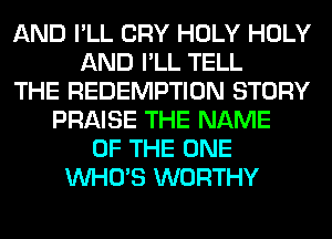 AND I'LL CRY HOLY HOLY
AND I'LL TELL
THE REDEMPTION STORY
PRAISE THE NAME
OF THE ONE
WHO'S WORTHY