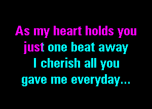 As my heart holds you
just one heat away

I cherish all you
gave me everyday...