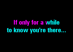 If only for a while

to know you're there...