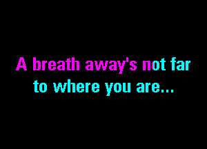 A breath away's not far

to where you are...