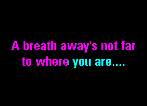 A breath away's not far

to where you are....