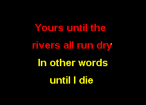 Yours until the

rivers all run dry

In other words

until I die