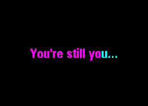 You're still you...