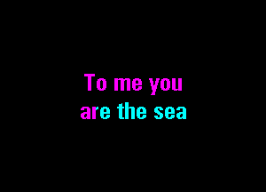 To me you

are the sea