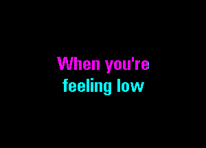 When you're

feeling low