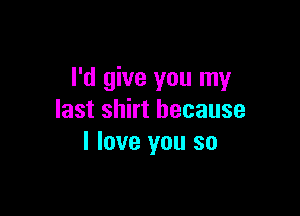 I'd give you my

last shirt because
I love you so