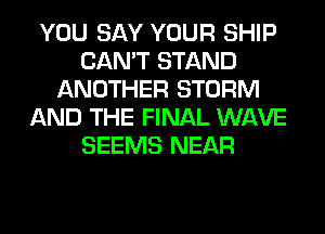 YOU SAY YOUR SHIP
CAN'T STAND
ANOTHER STORM
AND THE FINAL WAVE
SEEMS NEAR