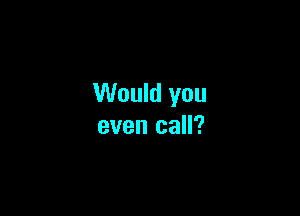 Would you

even call?