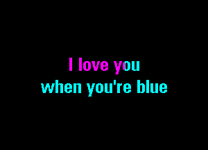 I love you

when you're blue