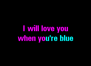 I will love you

when you're blue