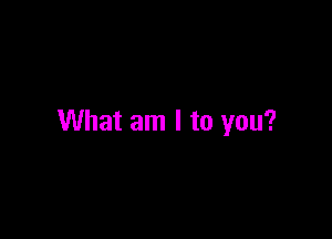 What am I to you?