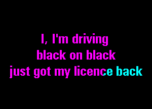 I, I'm driving

black on black
iust got my licence back