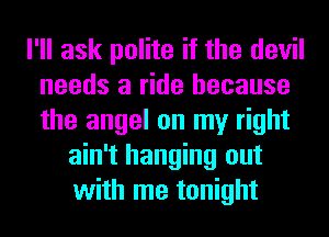 I'll ask polite if the devil
needs a ride because
the angel on my right

ain't hanging out
with me tonight