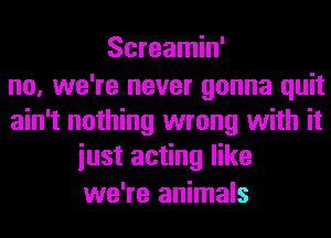 Screamin'
no, we're never gonna quit
ain't nothing wrong with it
iust acting like
we're animals