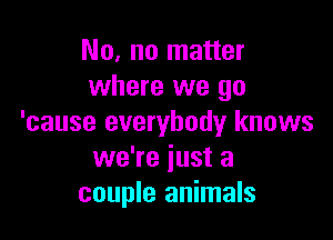 No, no matter
where we go

'cause everybody knows
we're just a
couple animals