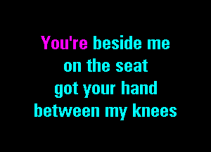 You're beside me
on the seat

got your hand
between my knees